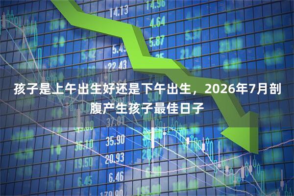 孩子是上午出生好还是下午出生，2026年7月剖腹产生孩子最佳日子