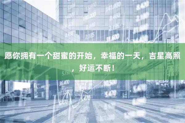 愿你拥有一个甜蜜的开始，幸福的一天，吉星高照，好运不断！