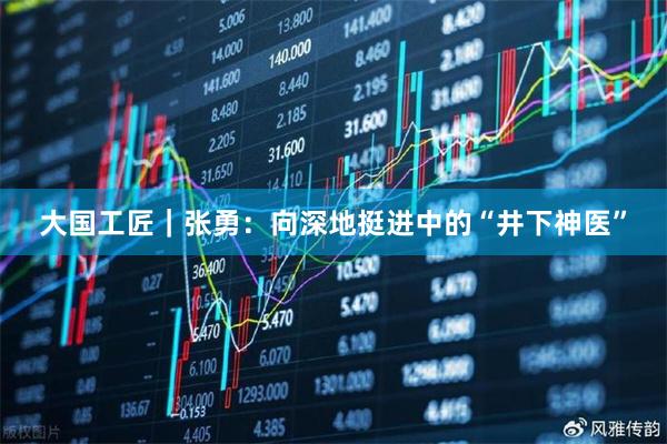大国工匠｜张勇：向深地挺进中的“井下神医”