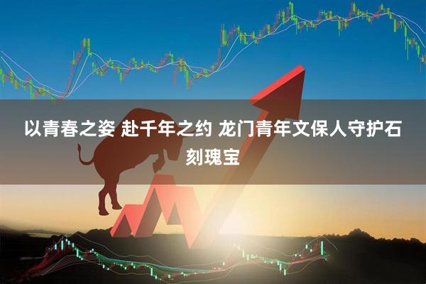 以青春之姿 赴千年之约 龙门青年文保人守护石刻瑰宝