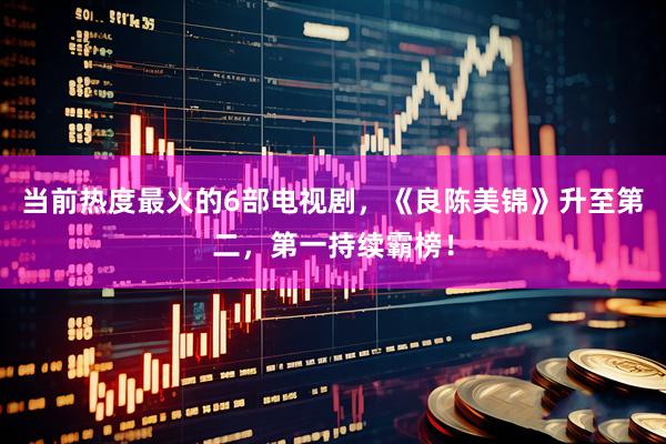 当前热度最火的6部电视剧，《良陈美锦》升至第二，第一持续霸榜！